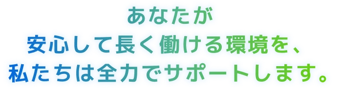 あなたが安心して長く働ける環境を、私たちは全力でサポートします。